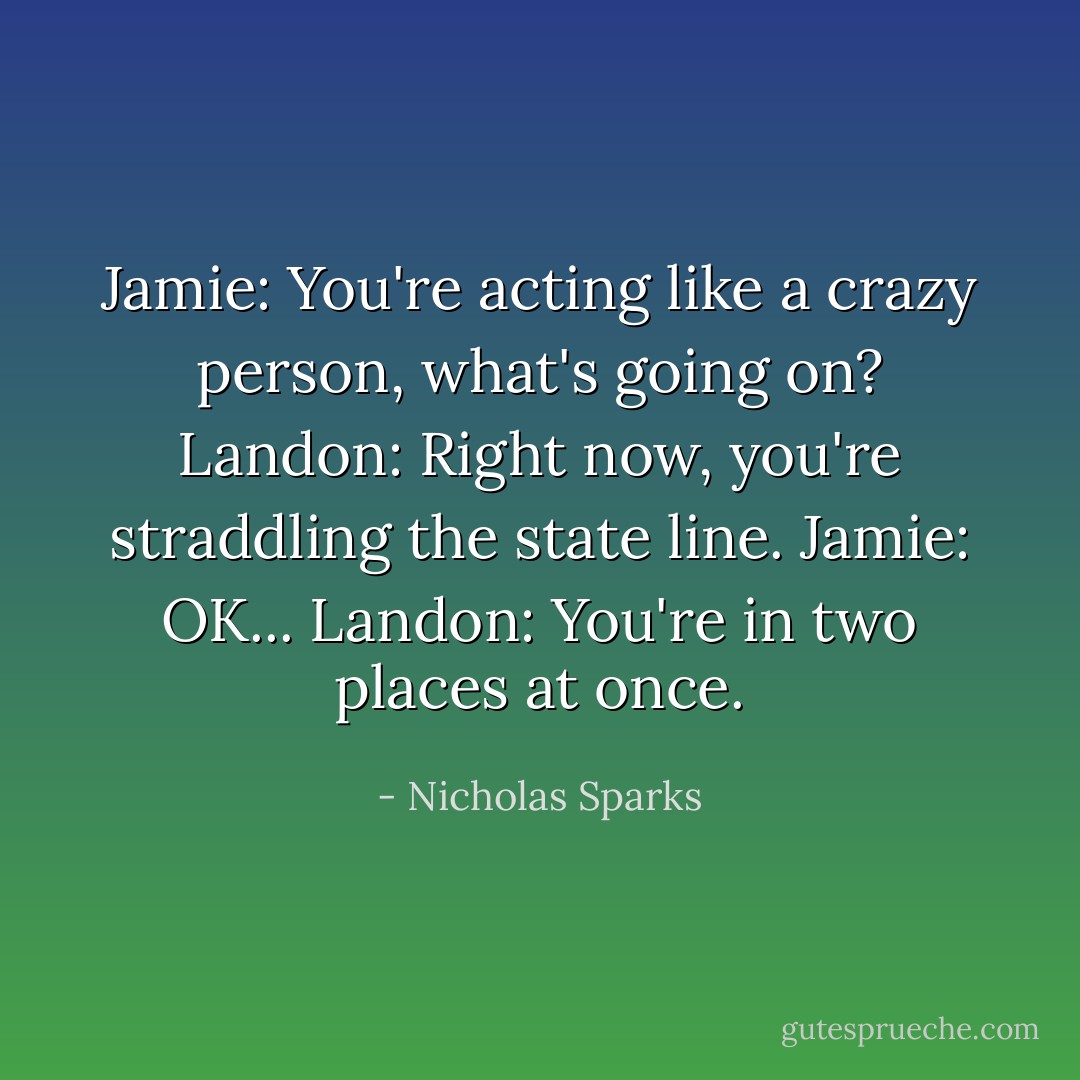 Jamie: You're acting like a crazy person, what's going on?<br />Landon: Right now, you're straddling the state line.<br />Jamie: OK...<br />Landon: You're in two places at once. - Nicholas Sparks