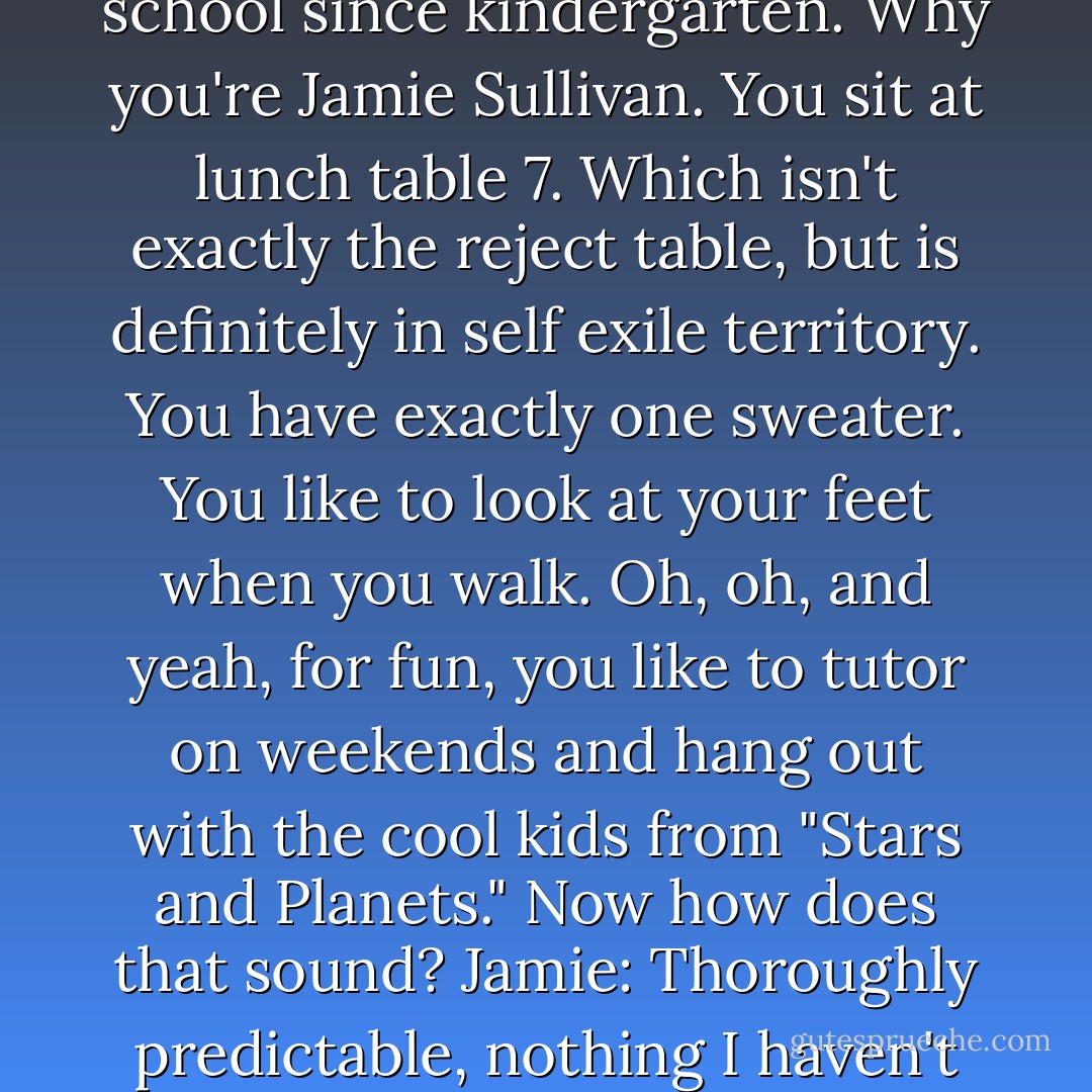 Jamie: Please don't pretend like you know me, ok?<br />Landon: But I do, I do. We've had all the same classes in the same school since kindergarten. Why you're Jamie Sullivan. You sit at lunch table 7. Which isn't exactly the reject table, but is definitely in self exile territory. You have exactly one sweater. You like to look at your feet when you walk. Oh, oh, and yeah, for fun, you like to tutor on weekends and hang out with the cool kids from "Stars and Planets." Now how does that sound?<br />Jamie: Thoroughly predictable, nothing I haven't heard before.<br />Landon: You don't care what people think about you?<br />Jamie: No. - Nicholas Sparks