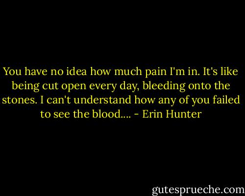 You have no idea how much pain I'm in. It's like being cut open every day, bleeding onto the stones. I can't understand how any of you failed to see the blood.... - Erin Hunter