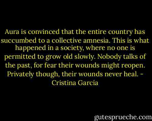 Aura is convinced that the entire country has succumbed to a collective amnesia. This is what happened in a society, where no one is permitted to grow old slowly. Nobody talks of the past, for fear their wounds might reopen. Privately though, their wounds never heal. - Cristina García