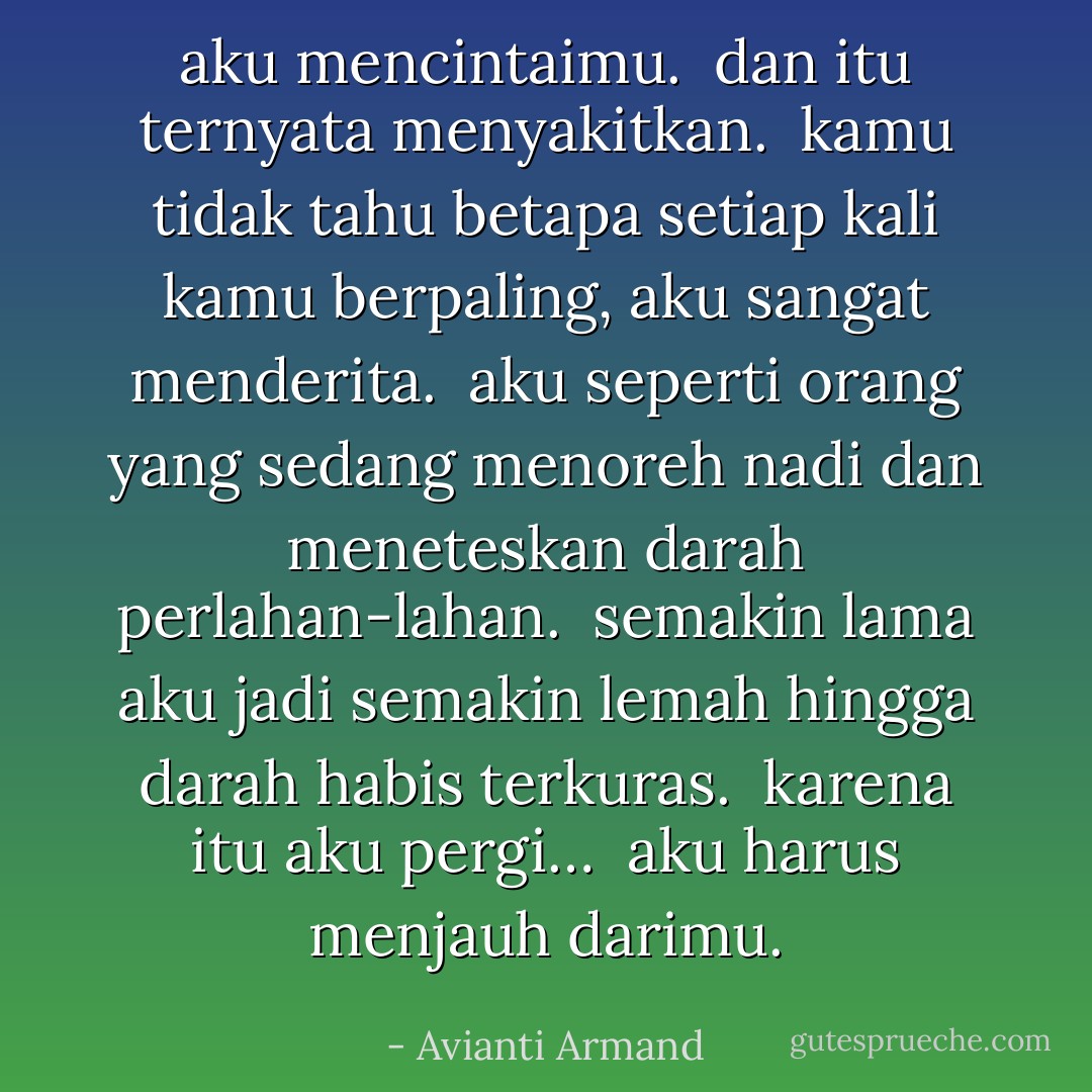 aku mencintaimu. <br />dan itu ternyata menyakitkan. <br />kamu tidak tahu betapa setiap kali kamu berpaling, aku sangat menderita. <br />aku seperti orang yang sedang menoreh nadi dan meneteskan darah perlahan-lahan. <br />semakin lama aku jadi semakin lemah hingga darah habis terkuras. <br />karena itu aku pergi… <br />aku harus menjauh darimu. - Avianti Armand