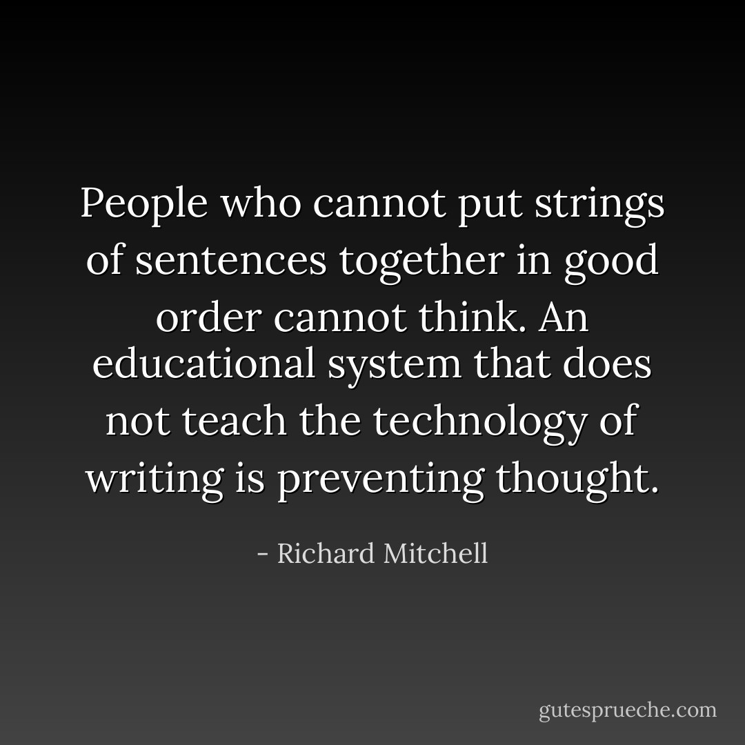 People who cannot put strings of sentences together in good order cannot think. An educational system that does not teach the technology of writing is preventing thought. - Richard Mitchell