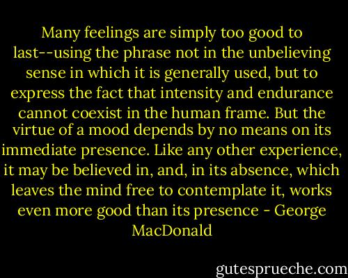 Many feelings are simply too good to last--using the phrase not in the unbelieving sense in which it is generally used, but to express the fact that intensity and endurance cannot coexist in the human frame. But the virtue of a mood depends by no means on its immediate presence. Like any other experience, it may be believed in, and, in its absence, which leaves the mind free to contemplate it, works even more good than its presence - George MacDonald
