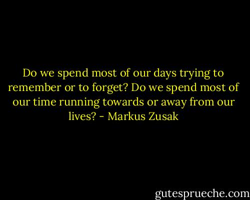 Do we spend most of our days trying to remember or to forget? Do we spend most of our time running towards or away from our lives? - Markus Zusak