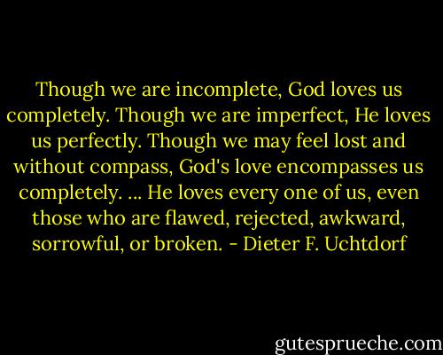Though we are incomplete, God loves us completely. Though we are imperfect, He loves us perfectly. Though we may feel lost and without compass, God's love encompasses us completely. ... He loves every one of us, even those who are flawed, rejected, awkward, sorrowful, or broken. - Dieter F. Uchtdorf