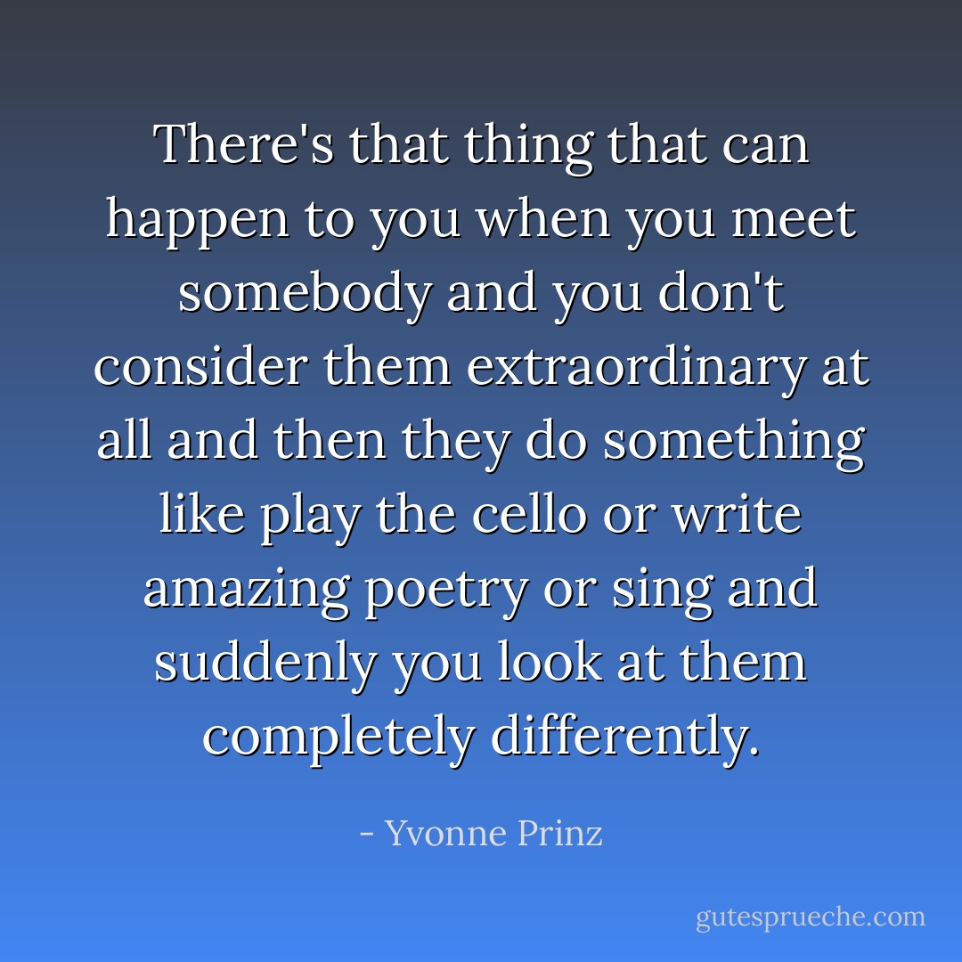 There's that thing that can happen to you when you meet somebody and you don't consider them extraordinary at all and then they do something like play the cello or write amazing poetry or sing and suddenly you look at them completely differently. - Yvonne Prinz