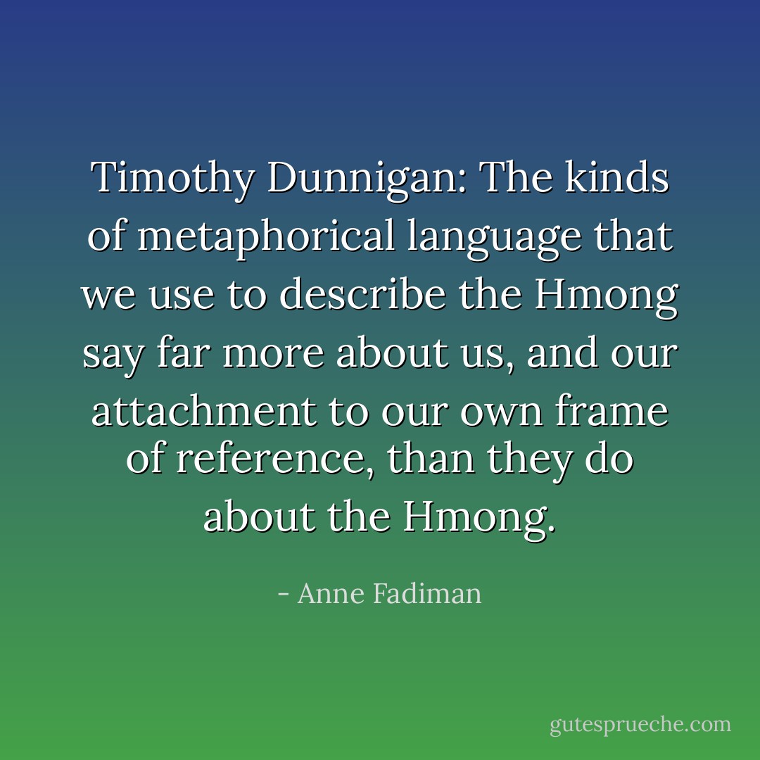 Timothy Dunnigan: The kinds of metaphorical language that we use to describe the Hmong say far more about us, and our attachment to our own frame of reference, than they do about the Hmong. - Anne Fadiman