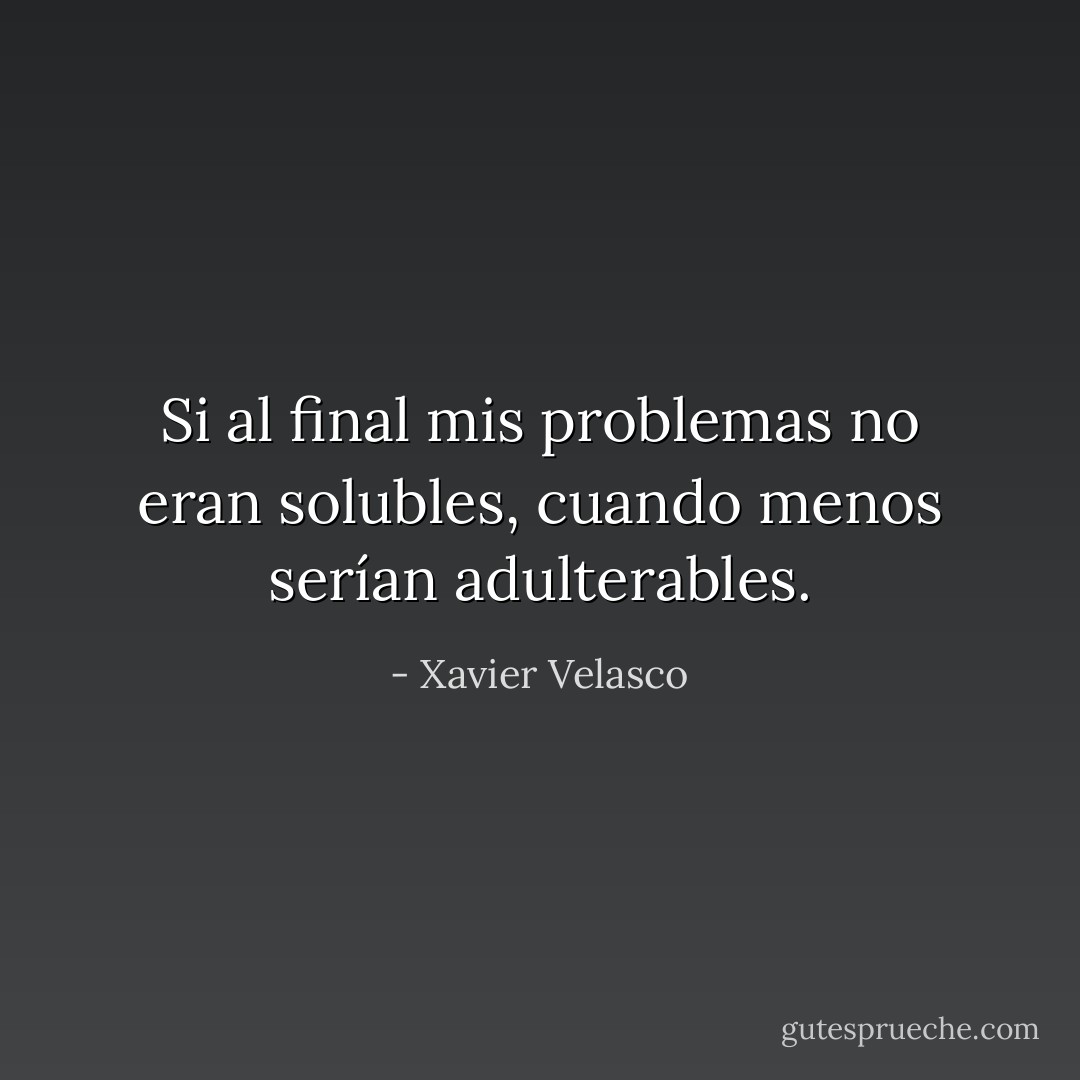 Si al final mis problemas no eran solubles, cuando menos serían adulterables. - Xavier Velasco