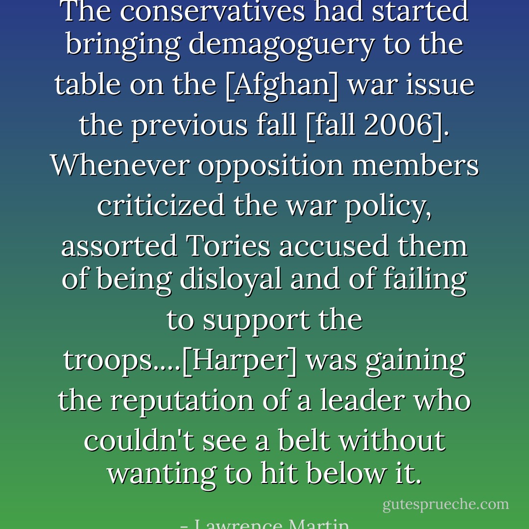 The conservatives had started bringing demagoguery to the table on the [Afghan] war issue the previous fall [fall 2006]. Whenever opposition members criticized the war policy, assorted Tories accused them of being disloyal and of failing to support the troops....[Harper] was gaining the reputation of a leader who couldn't see a belt without wanting to hit below it. - Lawrence Martin