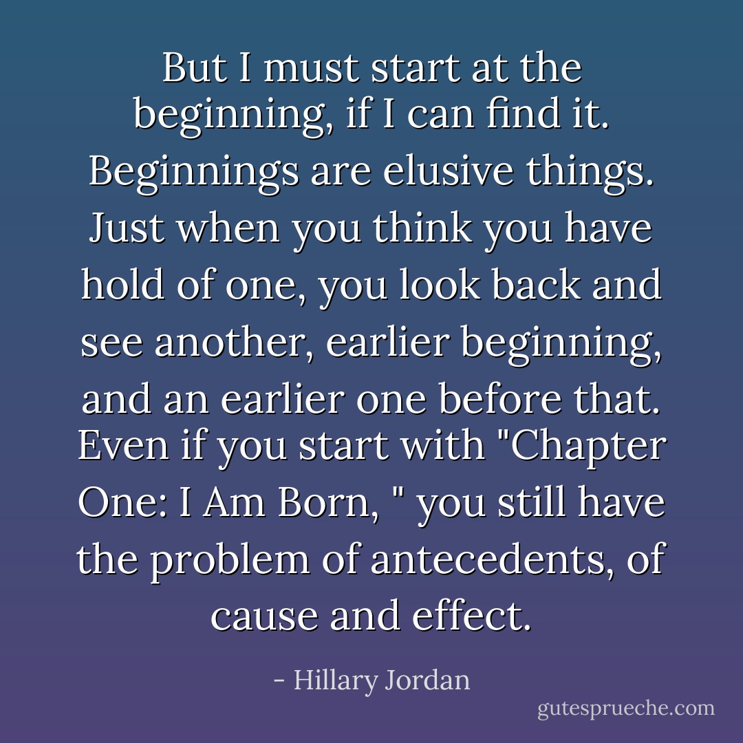 But I must start at the beginning, if I can find it. Beginnings are elusive things. Just when you think you have hold of one, you look back and see another, earlier beginning, and an earlier one before that. Even if you start with "Chapter One: I Am Born, " you still have the problem of antecedents, of cause and effect. - Hillary Jordan