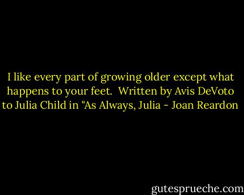 I like every part of growing older except what happens to your feet.<br /><br />Written by Avis DeVoto to Julia Child in "As Always, Julia - Joan Reardon