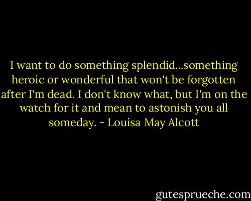 I want to do something splendid...something heroic or wonderful that won't be forgotten after I'm dead. I don't know what, but I'm on the watch for it and mean to astonish you all someday. - Louisa May Alcott