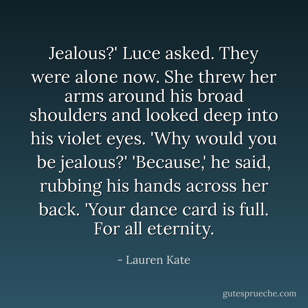 Jealous?' Luce asked. They were alone now. She threw her arms around his broad shoulders and looked deep into his violet eyes. 'Why would you be jealous?'<br />'Because,' he said, rubbing his hands across her back. 'Your dance card is full. For all eternity. - Lauren Kate