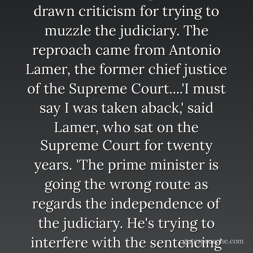 Earlier in [2007] the [Prime Minister's Office] had also drawn criticism for trying to muzzle the judiciary. The reproach came from Antonio Lamer, the former chief justice of the Supreme Court....'I must say I was taken aback,' said Lamer, who sat on the Supreme Court for twenty years. 'The prime minister is going the wrong route as regards the independence of the judiciary. He's trying to interfere with the sentencing process. - Lawrence Martin