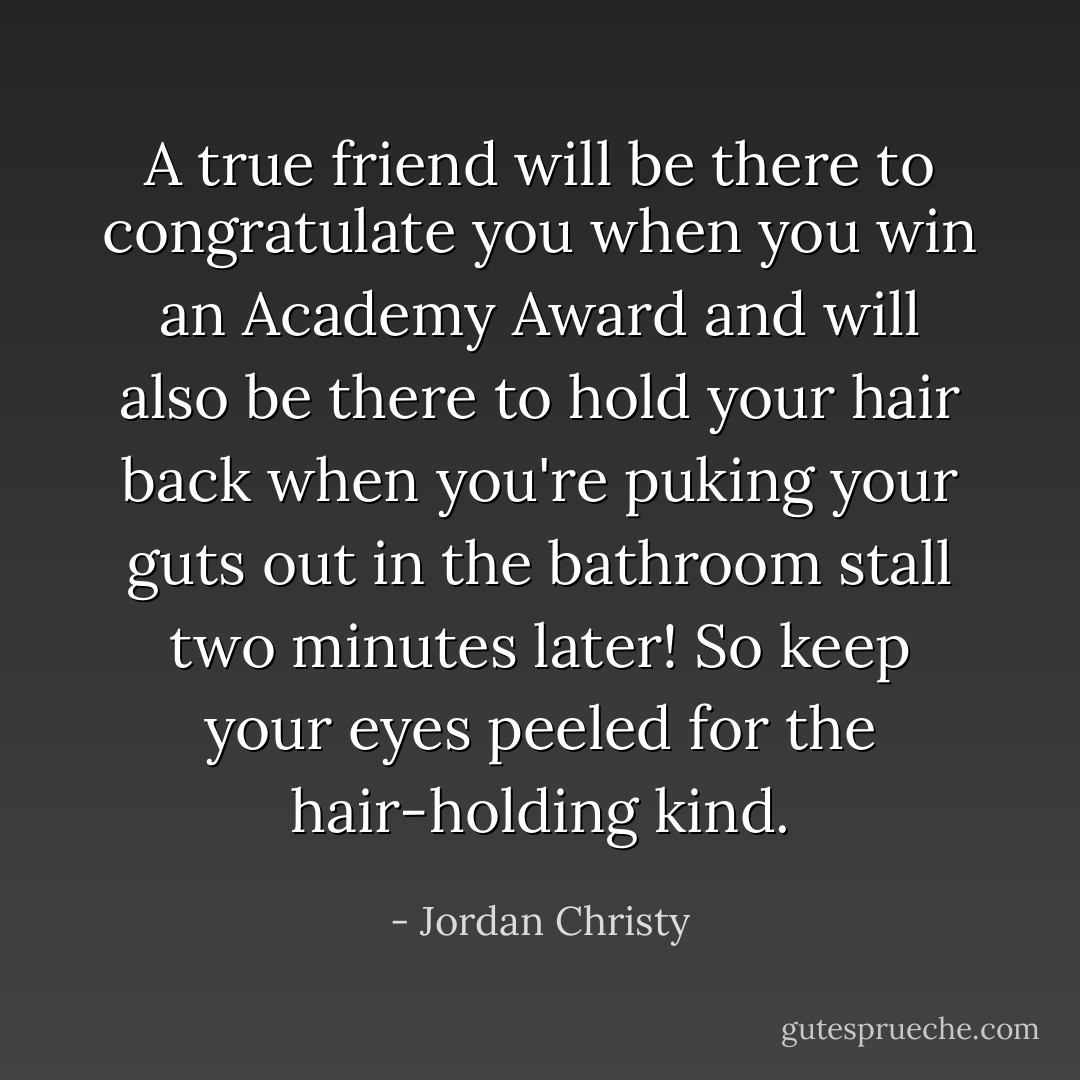 A true friend will be there to congratulate you when you win an Academy Award and will also be there to hold your hair back when you're puking your guts out in the bathroom stall two minutes later! So keep your eyes peeled for the hair-holding kind. - Jordan Christy