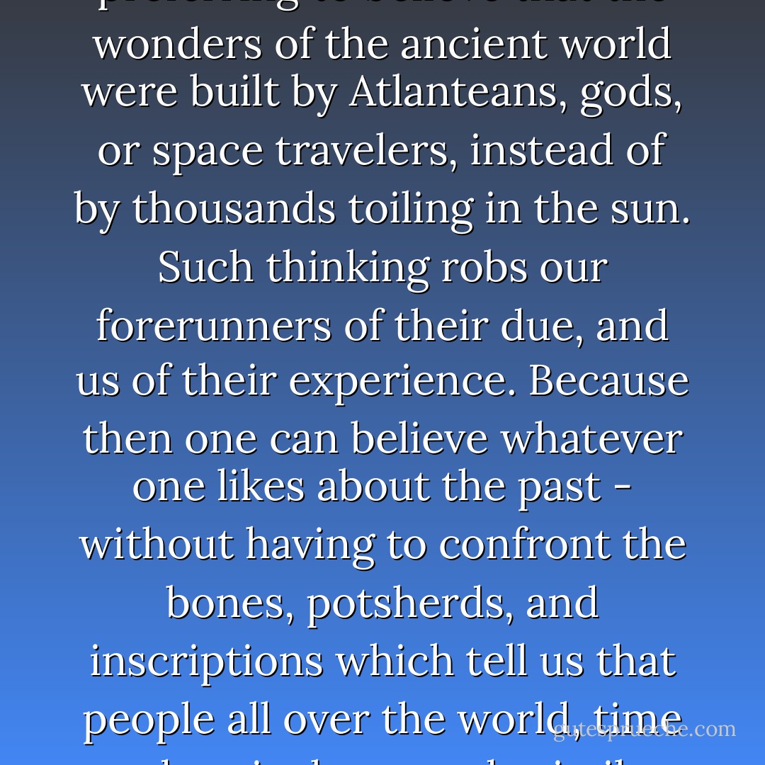 Even today, some opt for the comforts of mystification, preferring to believe that the wonders of the ancient world were built by Atlanteans, gods, or space travelers, instead of by thousands toiling in the sun. Such thinking robs our forerunners of their due, and us of their experience. Because then one can believe whatever one likes about the past - without having to confront the bones, potsherds, and inscriptions which tell us that people all over the world, time and again, have made similar advances and mistakes. - Ronald Wright