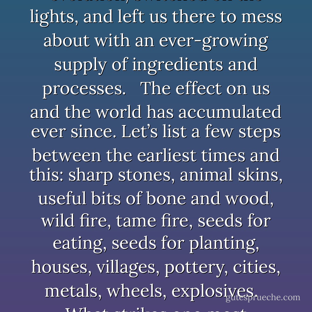 Though we became experimental creatures of our own devising, it’s important to bear in mind that we had no inkling of this process, let alone its consequences, until only the last six or seven of our 100,000 generations. We have done it all sleepwalking. Nature let a few apes into the lab of evolution, switched on the lights, and left us there to mess about with an ever-growing supply of ingredients and processes. <br /><br />The effect on us and the world has accumulated ever since. Let’s list a few steps between the earliest times and this: sharp stones, animal skins, useful bits of bone and wood, wild fire, tame fire, seeds for eating, seeds for planting, houses, villages, pottery, cities, metals, wheels, explosives. <br /><br />What strikes one most forcefully is the acceleration, the runaway progression of change - or to put it another way, the collapsing of time. From the first chipped stone to the first smelted iron took nearly 3 million years; from the first iron to the hydrogen bomb took only 3,000. - Ronald Wright