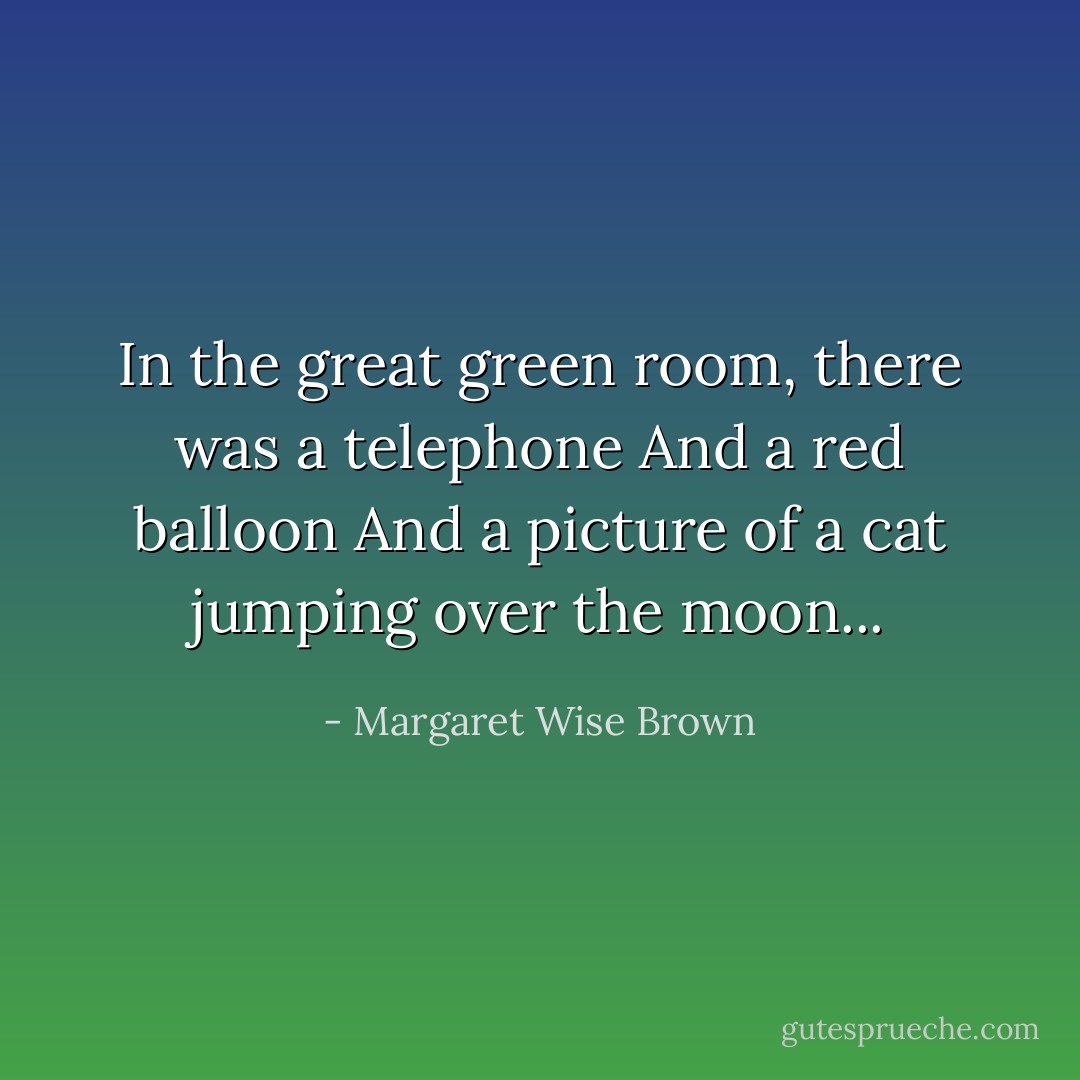 In the great green room, there was a telephone<br />And a red balloon<br />And a picture of a cat jumping over the moon... - Margaret Wise Brown