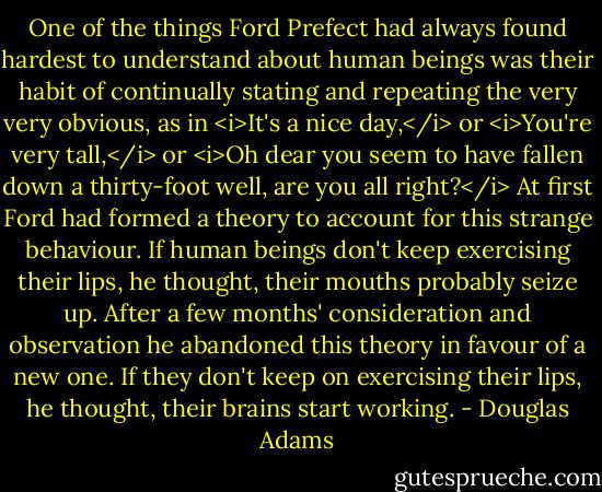 One of the things Ford Prefect had always found hardest to understand about human beings was their habit of continually stating and repeating the very very obvious, as in <i>It's a nice day,</i> or <i>You're very tall,</i> or <i>Oh dear you seem to have fallen down a thirty-foot well, are you all right?</i> At first Ford had formed a theory to account for this strange behaviour. If human beings don't keep exercising their lips, he thought, their mouths probably seize up. After a few months' consideration and observation he abandoned this theory in favour of a new one. If they don't keep on exercising their lips, he thought, their brains start working. - Douglas Adams