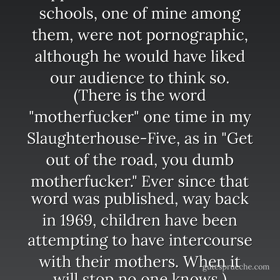 The books he and his supporters wanted out of the schools, one of mine among them, were not pornographic, although he would have liked our audience to think so. (There is the word "motherfucker" one time in my Slaughterhouse-Five, as in "Get out of the road, you dumb motherfucker." Ever since that word was published, way back in 1969, children have been attempting to have intercourse with their mothers. When it will stop no one knows.) - Kurt Vonnegut Jr.