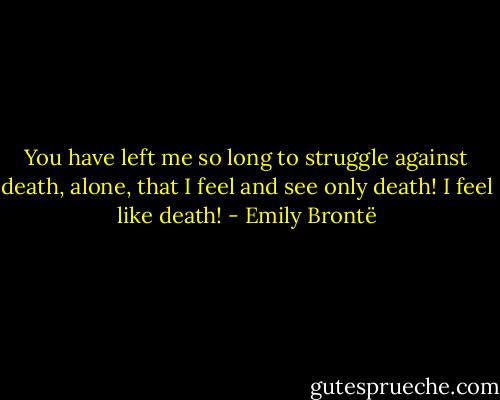 You have left me so long to struggle against death, alone, that I feel and see only death! I feel like death! - Emily Brontë