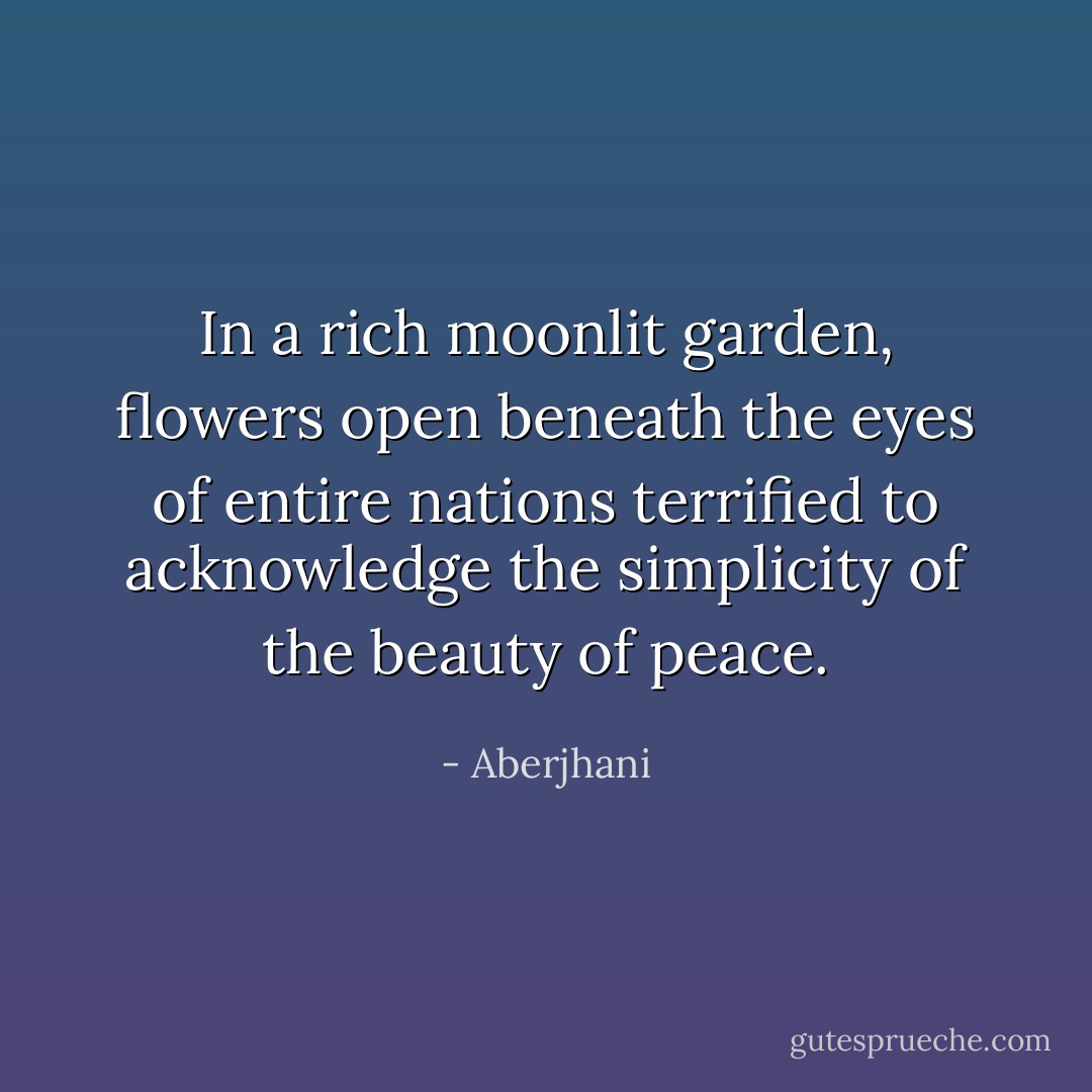 In a rich moonlit garden, flowers open beneath the eyes of entire nations terrified to acknowledge the simplicity of the beauty of peace. - Aberjhani