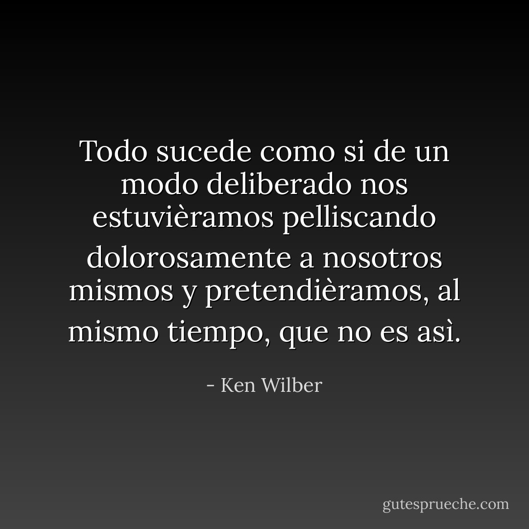 Todo sucede como si de un modo deliberado nos estuvièramos pelliscando dolorosamente a nosotros mismos y pretendièramos, al mismo tiempo, que no es asì. - Ken Wilber