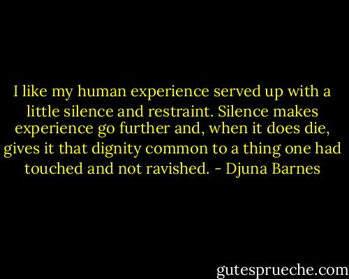 I like my human experience served up with a little silence and restraint. Silence makes experience go further and, when it does die, gives it that dignity common to a thing one had touched and not ravished. - Djuna Barnes