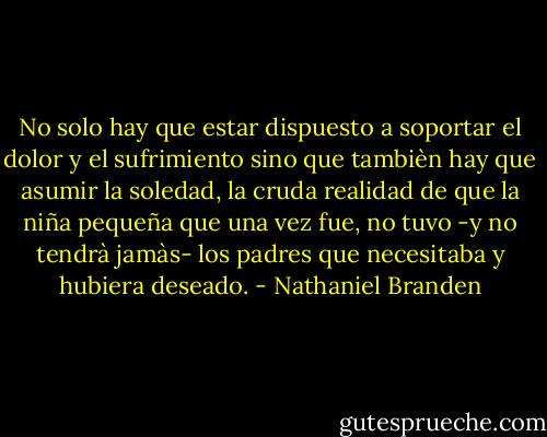 No solo hay que estar dispuesto a soportar el dolor y el sufrimiento sino que tambièn hay que asumir la soledad, la cruda realidad de que la niña pequeña que una vez fue, no tuvo -y no tendrà jamàs- los padres que necesitaba y hubiera deseado. - Nathaniel Branden