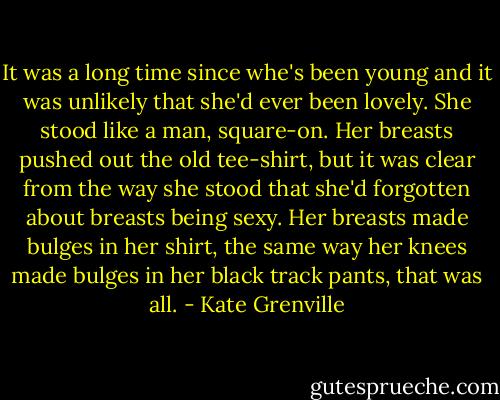 It was a long time since whe's been young and it was unlikely that she'd ever been lovely. She stood like a man, square-on. Her breasts pushed out the old tee-shirt, but it was clear from the way she stood that she'd forgotten about breasts being sexy. Her breasts made bulges in her shirt, the same way her knees made bulges in her black track pants, that was all. - Kate Grenville