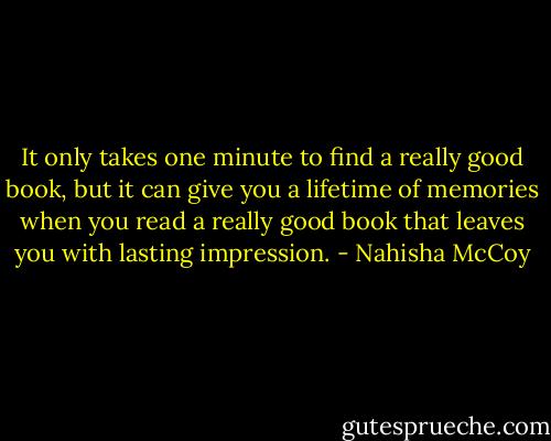 It only takes one minute to find a really good book, but it can give you a lifetime of memories when you read a really good book that leaves you with lasting impression. - Nahisha McCoy