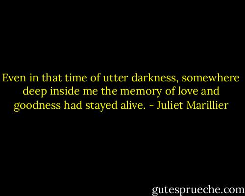 Even in that time of utter darkness, somewhere deep inside me the memory of love and goodness had stayed alive. - Juliet Marillier