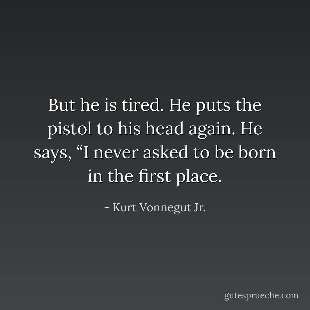 But he is tired. He puts the pistol to his head again. He says, “I never asked to be born in the first place. - Kurt Vonnegut Jr.