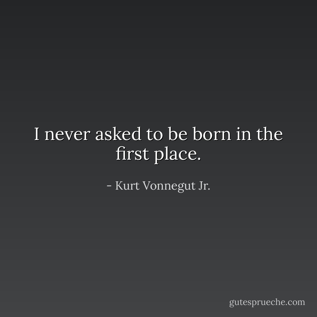 I never asked to be born in the first place. - Kurt Vonnegut Jr.