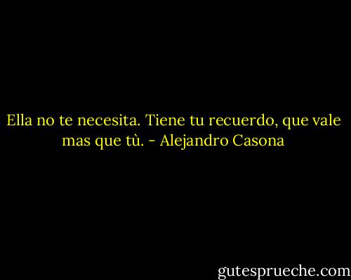 Ella no te necesita. Tiene tu recuerdo, que vale mas que tù. - Alejandro Casona