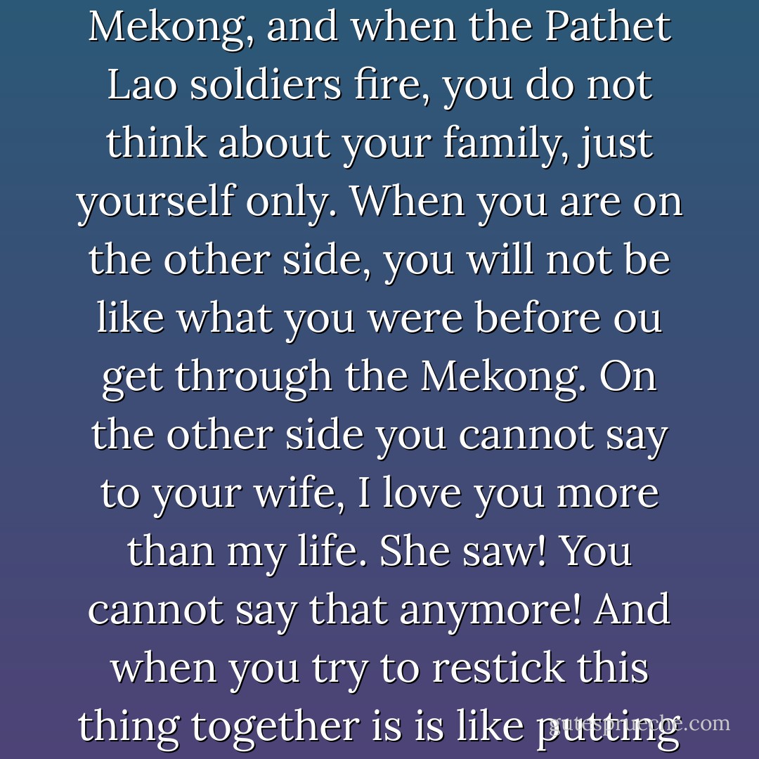 You go from the north of Laos and then you go across the Mekong, and when the Pathet Lao soldiers fire, you do not think about your family, just yourself only. When you are on the other side, you will not be like what you were before ou get through the Mekong. On the other side you cannot say to your wife, I love you more than my life. She saw! You cannot say that anymore! And when you try to restick this thing together is is like putting glue on a broken glass. - Anne Fadiman