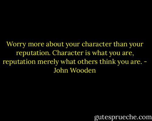 Worry more about your character than your reputation. Character is what you are, reputation merely what others think you are. - John Wooden