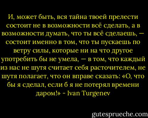 И, может быть, вся тайна твоей прелести состоит не в возможности всё сделать, а в возможности думать, что ты всё сделаешь, — состоит именно в том, что ты пускаешь по ветру силы, которые ни на что другое употребить бы не умела, — в том, что каждый из нас не шутя считает себя расточителем, не шутя полагает, что он вправе сказать: «О, что бы я сделал, если б я не потерял времени даром!» - Ivan Turgenev
