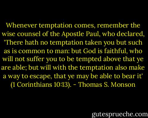 Whenever temptation comes, remember the wise counsel of the Apostle Paul, who declared, 'There hath no temptation taken you but such as is common to man: but God is faithful, who will not suffer you to be tempted above that ye are able; but will with the temptation also make a way to escape, that ye may be able to bear it' (1 Corinthians 10:13). - Thomas S. Monson