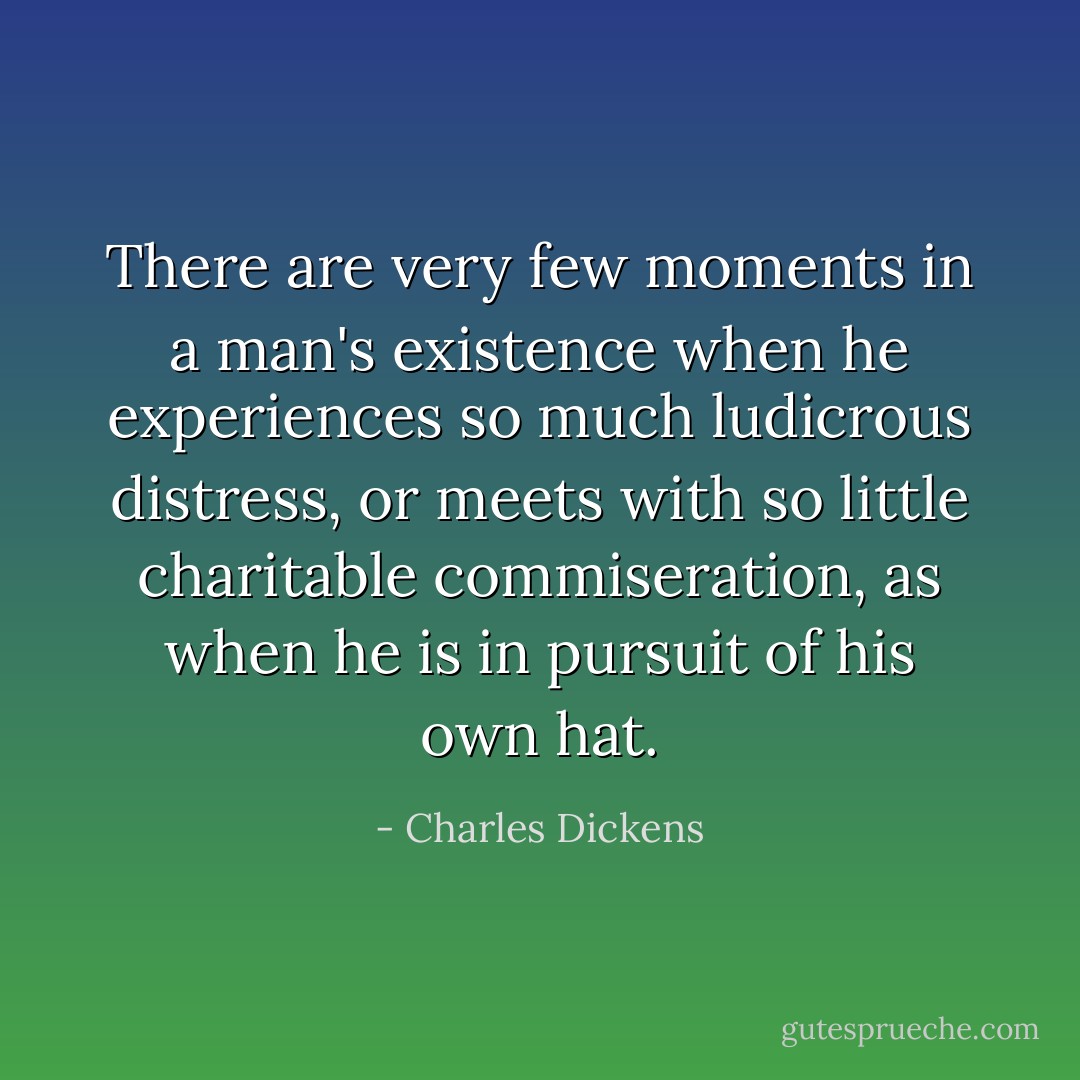 There are very few moments in a man's existence when he experiences so much ludicrous distress, or meets with so little charitable commiseration, as when he is in pursuit of his own hat. - Charles Dickens
