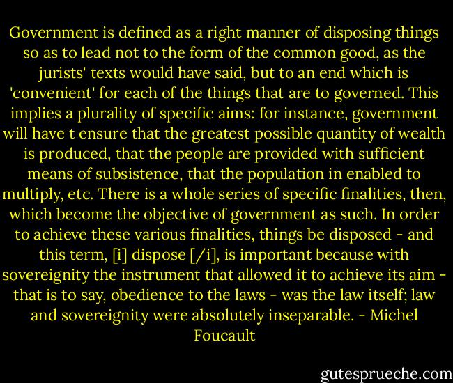 Government is defined as a right manner of disposing things so as to lead not to the form of the common good, as the jurists' texts would have said, but to an end which is 'convenient' for each of the things that are to governed. This implies a plurality of specific aims: for instance, government will have t ensure that the greatest possible quantity of wealth is produced, that the people are provided with sufficient means of subsistence, that the population in enabled to multiply, etc. There is a whole series of specific finalities, then, which become the objective of government as such. In order to achieve these various finalities, things be disposed - and this term, [i] dispose [/i], is important because with sovereignity the instrument that allowed it to achieve its aim - that is to say, obedience to the laws - was the law itself; law and sovereignity were absolutely inseparable. - Michel Foucault