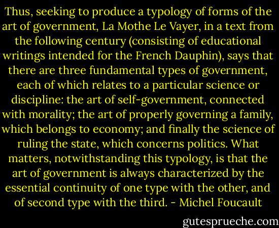 Thus, seeking to produce a typology of forms of the art of government, La Mothe Le Vayer, in a text from the following century (consisting of educational writings intended for the French Dauphin), says that there are three fundamental types of government, each of which relates to a particular science or discipline: the art of self-government, connected with morality; the art of properly governing a family, which belongs to economy; and finally the science of ruling the state, which concerns politics. What matters, notwithstanding this typology, is that the art of government is always characterized by the essential continuity of one type with the other, and of second type with the third. - Michel Foucault