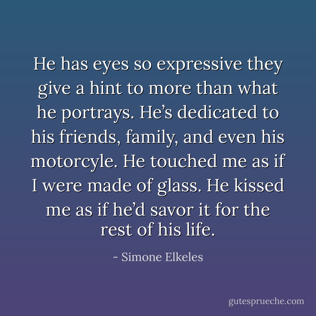 He has eyes so expressive they give a hint to more than what he portrays. He’s dedicated to his friends, family, and even his motorcyle. He touched me as if I were made of glass. He kissed me as if he’d savor it for the rest of his life. - Simone Elkeles