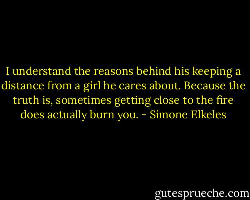 I understand the reasons behind his keeping a distance from a girl he cares about. Because the truth is, sometimes getting close to the fire does actually burn you. - Simone Elkeles
