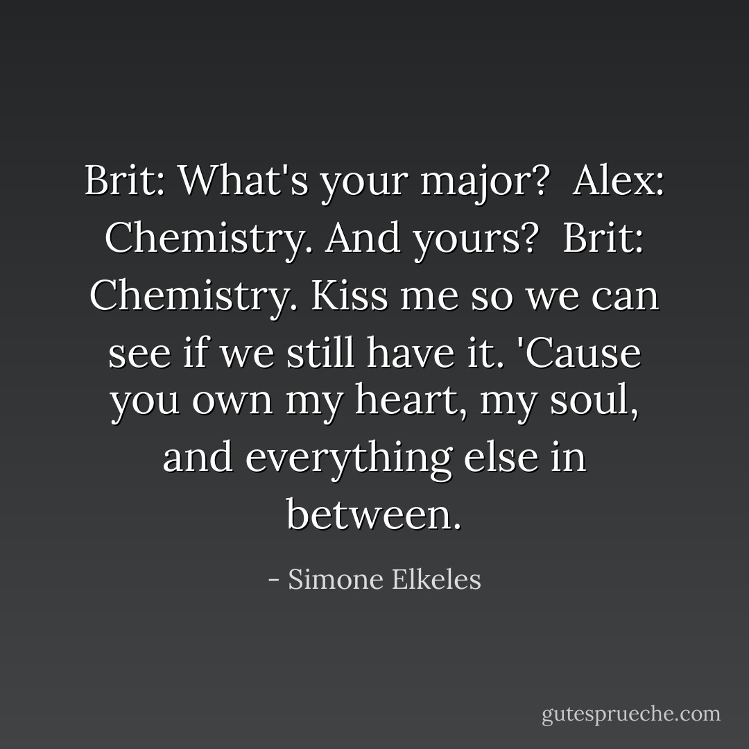 Brit: What's your major?<br /><br />Alex: Chemistry. And yours?<br /><br />Brit: Chemistry. Kiss me so we can see if we still have it. 'Cause you own my heart, my soul, and everything else in between. - Simone Elkeles