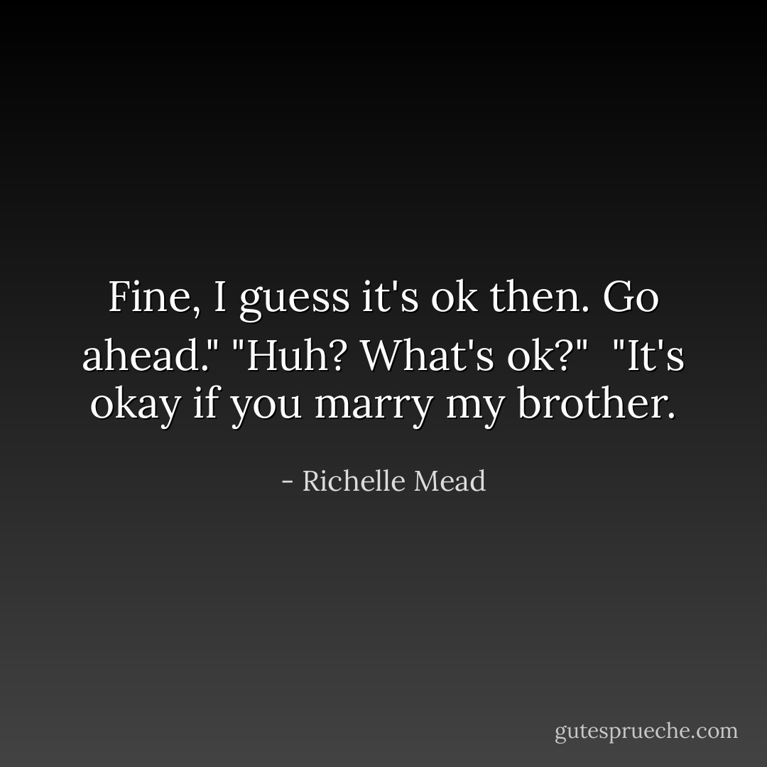 Fine, I guess it's ok then. Go ahead."<br />"Huh? What's ok?" <br />"It's okay if you marry my brother. - Richelle Mead