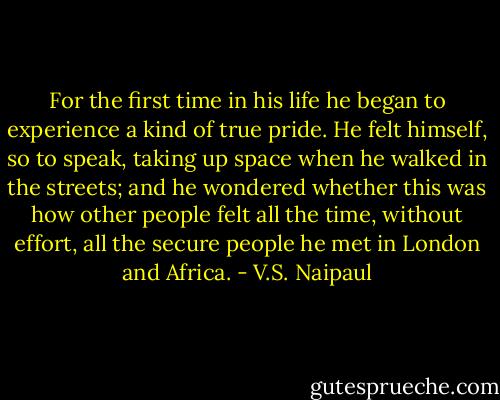 For the first time in his life he began to experience a kind of true pride. He felt himself, so to speak, taking up space when he walked in the streets; and he wondered whether this was how other people felt all the time, without effort, all the secure people he met in London and Africa. - V.S. Naipaul