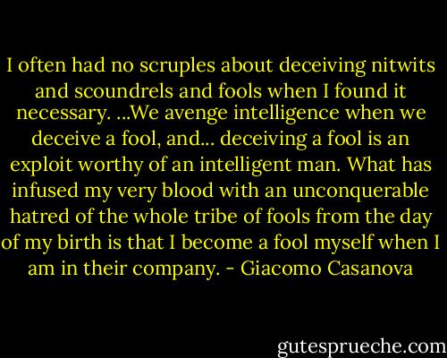 I often had no scruples about deceiving nitwits and scoundrels and fools when I found it necessary. ...We avenge intelligence when we deceive a fool, and... deceiving a fool is an exploit worthy of an intelligent man. What has infused my very blood with an unconquerable hatred of the whole tribe of fools from the day of my birth is that I become a fool myself when I am in their company. - Giacomo Casanova