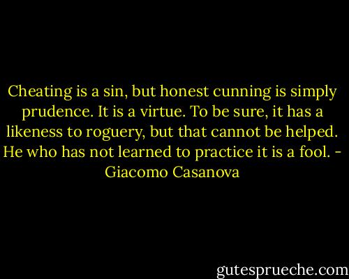 Cheating is a sin, but honest cunning is simply prudence. It is a virtue. To be sure, it has a likeness to roguery, but that cannot be helped. He who has not learned to practice it is a fool. - Giacomo Casanova