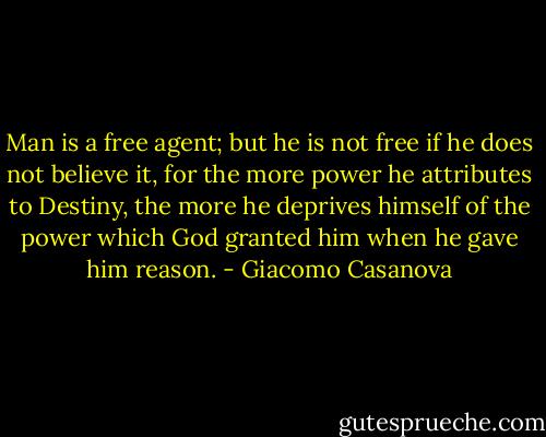 Man is a free agent; but he is not free if he does not believe it, for the more power he attributes to Destiny, the more he deprives himself of the power which God granted him when he gave him reason. - Giacomo Casanova